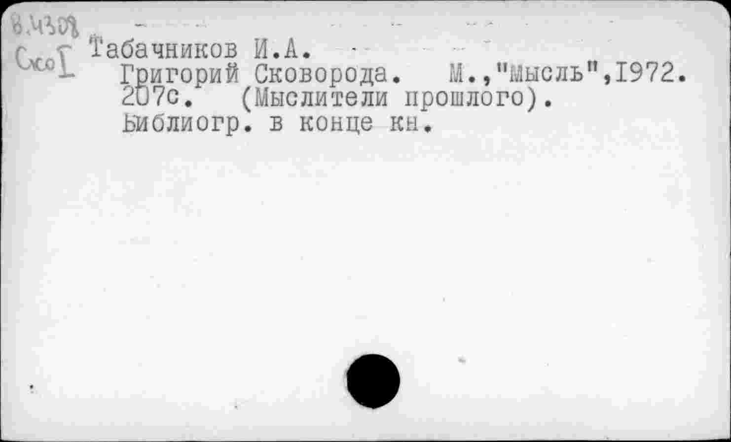 ﻿- ■ — - -
г г Табачников И.А. -
Григорий Сковорода. М.,"мысль",1972. 2и7с. (Мыслители прошлого). Библиогр. в конце кн.